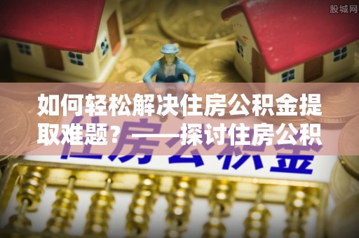 梁子湖如何轻松解决住房公积金提取难题？——探讨住房公积金提取代办服务