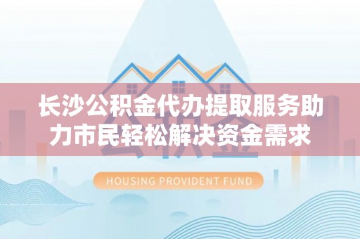 梁子湖长沙公积金代办提取服务助力市民轻松解决资金需求