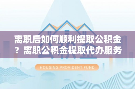 梁子湖离职后如何顺利提取公积金？离职公积金提取代办服务帮你搞定！