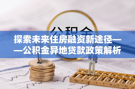 梁子湖探索未来住房融资新途径——公积金异地贷款政策解析与实践