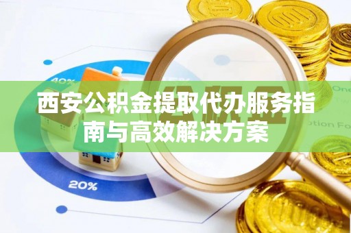 梁子湖西安公积金提取代办服务指南与高效解决方案