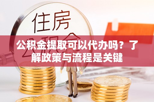梁子湖公积金提取可以代办吗？了解政策与流程是关键