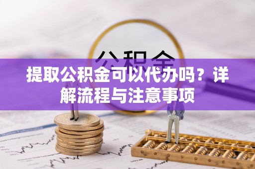 梁子湖提取公积金可以代办吗？详解流程与注意事项