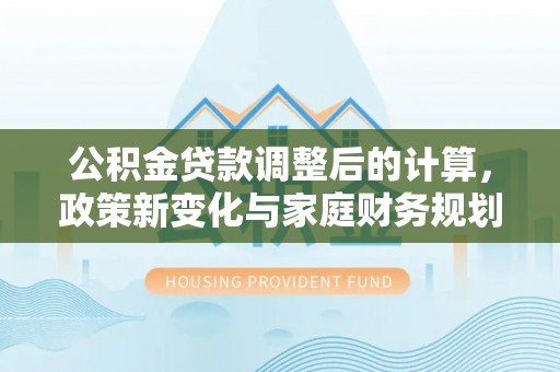 梁子湖公积金贷款调整后的计算，政策新变化与家庭财务规划