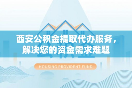 梁子湖西安公积金提取代办服务，解决您的资金需求难题
