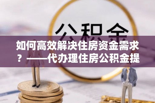 梁子湖如何高效解决住房资金需求？——代办理住房公积金提取服务全解析