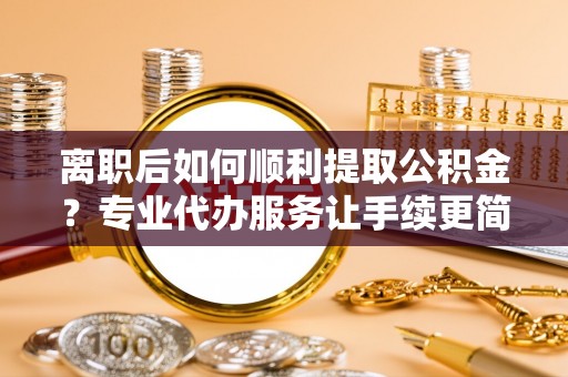 梁子湖离职后如何顺利提取公积金？专业代办服务让手续更简单