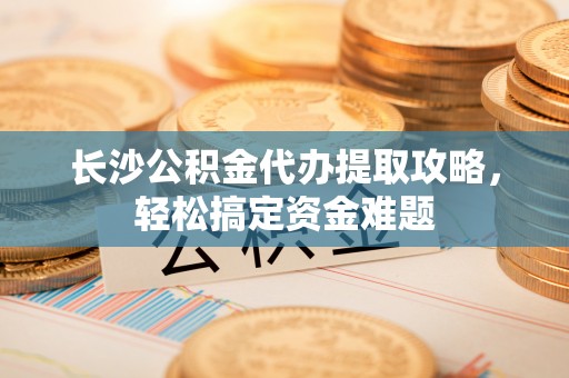 梁子湖长沙公积金代办提取攻略，轻松搞定资金难题