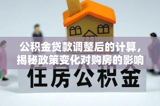 梁子湖公积金贷款调整后的计算，揭秘政策变化对购房的影响