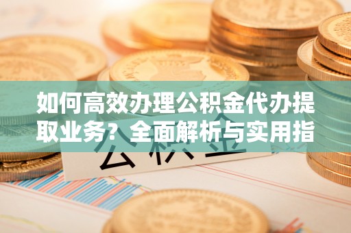 梁子湖如何高效办理公积金代办提取业务？全面解析与实用指南