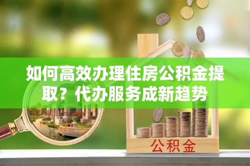 梁子湖如何高效办理住房公积金提取？代办服务成新趋势