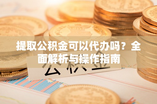 梁子湖提取公积金可以代办吗？全面解析与操作指南