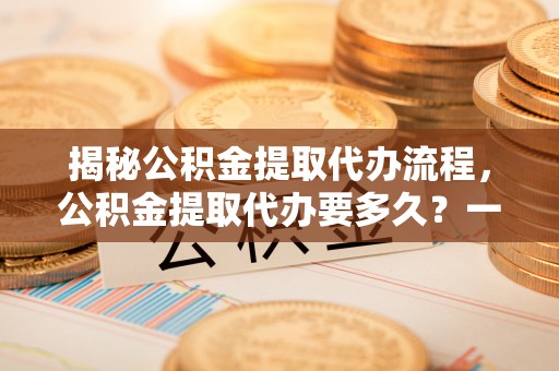 梁子湖揭秘公积金提取代办流程，公积金提取代办要多久？一文读懂