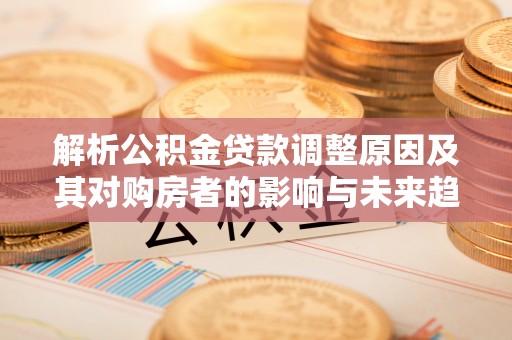 梁子湖解析公积金贷款调整原因及其对购房者的影响与未来趋势