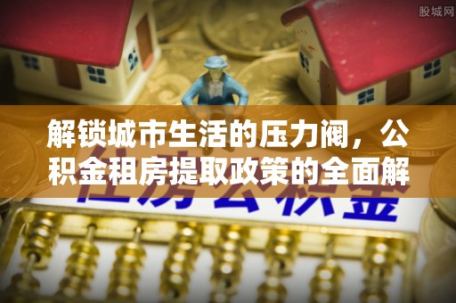 梁子湖解锁城市生活的压力阀，公积金租房提取政策的全面解析与实践指南