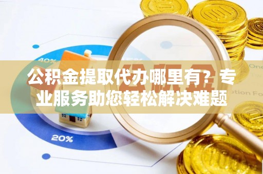 梁子湖公积金提取代办哪里有？专业服务助您轻松解决难题