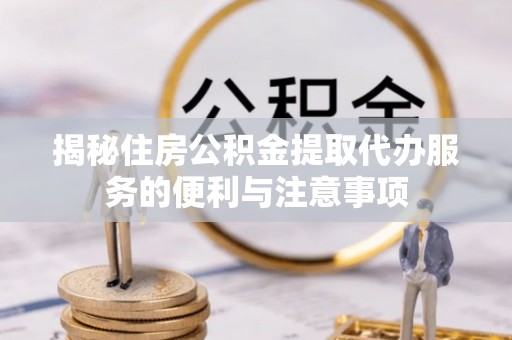 梁子湖揭秘住房公积金提取代办服务的便利与注意事项