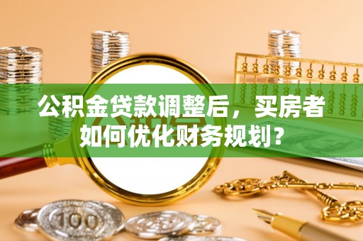 梁子湖公积金贷款调整后，买房者如何优化财务规划？