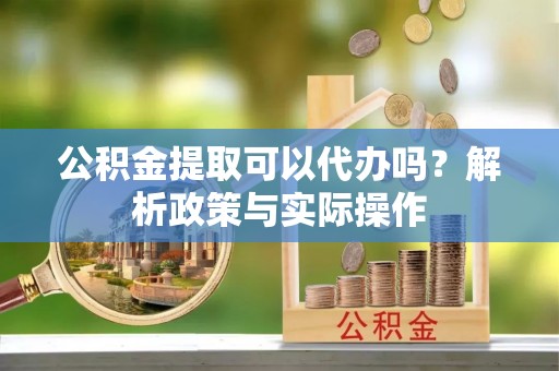 梁子湖公积金提取可以代办吗？解析政策与实际操作